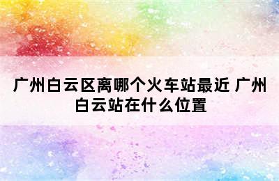 广州白云区离哪个火车站最近 广州白云站在什么位置